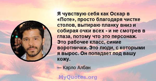 Я чувствую себя как Оскар в «Поте», просто благодаря чистке столов, вытираю планку вниз и собирая очки всех - и не смотрев в глаза, потому что это персонаж. Это рабочее класс, синие воротнички. Это люди, с которыми я