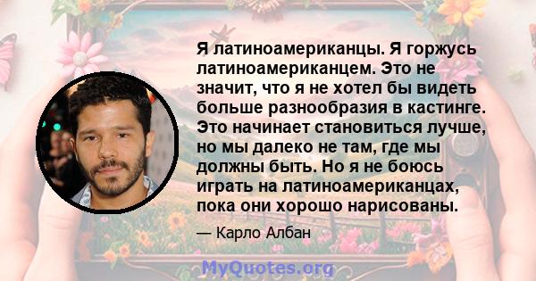 Я латиноамериканцы. Я горжусь латиноамериканцем. Это не значит, что я не хотел бы видеть больше разнообразия в кастинге. Это начинает становиться лучше, но мы далеко не там, где мы должны быть. Но я не боюсь играть на