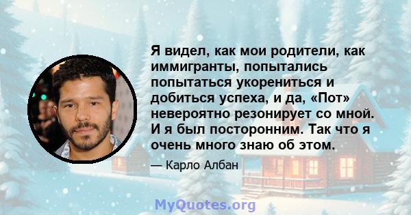 Я видел, как мои родители, как иммигранты, попытались попытаться укорениться и добиться успеха, и да, «Пот» невероятно резонирует со мной. И я был посторонним. Так что я очень много знаю об этом.