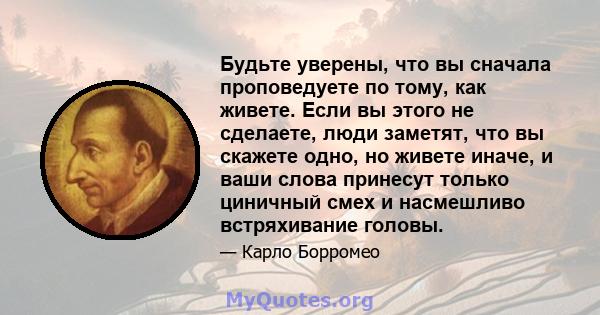 Будьте уверены, что вы сначала проповедуете по тому, как живете. Если вы этого не сделаете, люди заметят, что вы скажете одно, но живете иначе, и ваши слова принесут только циничный смех и насмешливо встряхивание головы.