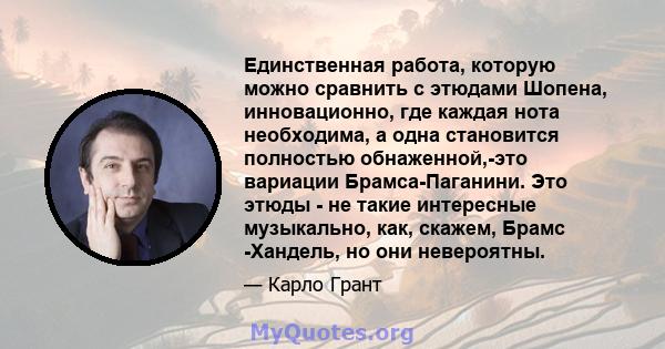 Единственная работа, которую можно сравнить с этюдами Шопена, инновационно, где каждая нота необходима, а одна становится полностью обнаженной,-это вариации Брамса-Паганини. Это этюды - не такие интересные музыкально,