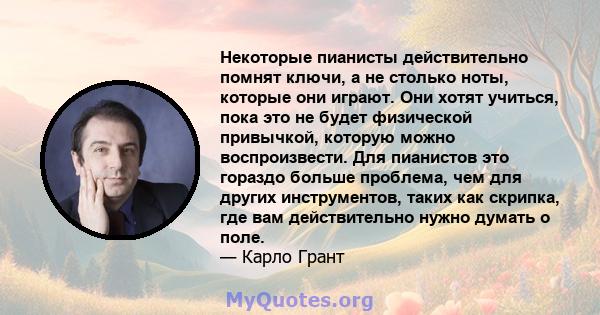 Некоторые пианисты действительно помнят ключи, а не столько ноты, которые они играют. Они хотят учиться, пока это не будет физической привычкой, которую можно воспроизвести. Для пианистов это гораздо больше проблема,