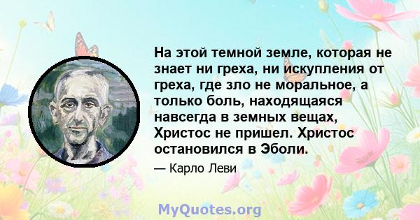 На этой темной земле, которая не знает ни греха, ни искупления от греха, где зло не моральное, а только боль, находящаяся навсегда в земных вещах, Христос не пришел. Христос остановился в Эболи.