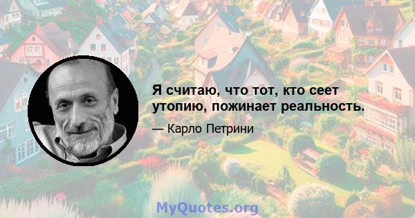 Я считаю, что тот, кто сеет утопию, пожинает реальность.