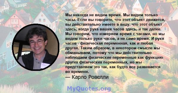 Мы никогда не видим время. Мы видим только часы. Если вы говорите, что этот объект движется, вы действительно имеете в виду, что этот объект здесь, когда рука ваших часов здесь, и так далее. Мы говорим, что измеряем