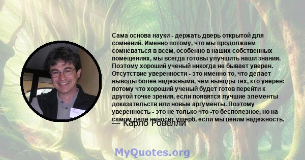 Сама основа науки - держать дверь открытой для сомнений. Именно потому, что мы продолжаем сомневаться в всем, особенно в наших собственных помещениях, мы всегда готовы улучшить наши знания. Поэтому хороший ученый