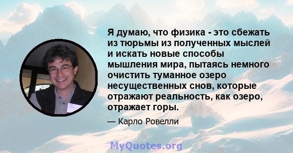 Я думаю, что физика - это сбежать из тюрьмы из полученных мыслей и искать новые способы мышления мира, пытаясь немного очистить туманное озеро несущественных снов, которые отражают реальность, как озеро, отражает горы.