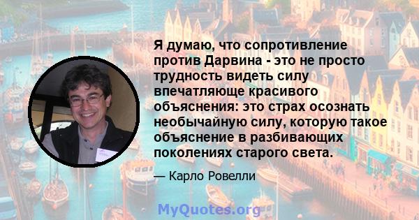 Я думаю, что сопротивление против Дарвина - это не просто трудность видеть силу впечатляюще красивого объяснения: это страх осознать необычайную силу, которую такое объяснение в разбивающих поколениях старого света.