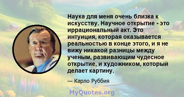 Наука для меня очень близка к искусству. Научное открытие - это иррациональный акт. Это интуиция, которая оказывается реальностью в конце этого, и я не вижу никакой разницы между ученым, развивающим чудесное открытие, и 