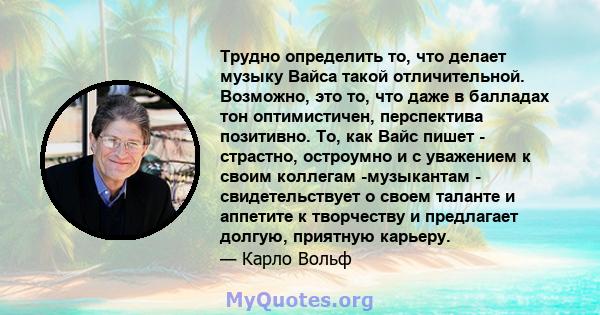 Трудно определить то, что делает музыку Вайса такой отличительной. Возможно, это то, что даже в балладах тон оптимистичен, перспектива позитивно. То, как Вайс пишет - страстно, остроумно и с уважением к своим коллегам