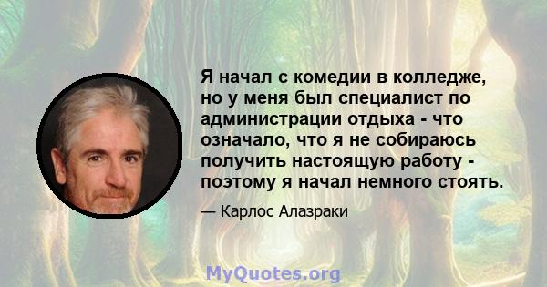 Я начал с комедии в колледже, но у меня был специалист по администрации отдыха - что означало, что я не собираюсь получить настоящую работу - поэтому я начал немного стоять.