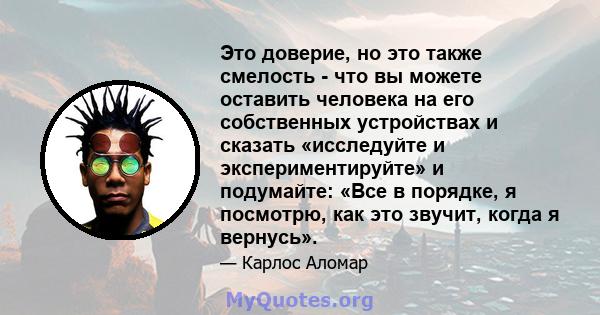 Это доверие, но это также смелость - что вы можете оставить человека на его собственных устройствах и сказать «исследуйте и экспериментируйте» и подумайте: «Все в порядке, я посмотрю, как это звучит, когда я вернусь».