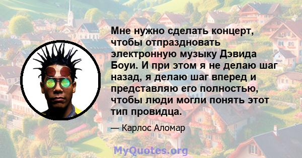 Мне нужно сделать концерт, чтобы отпраздновать электронную музыку Дэвида Боуи. И при этом я не делаю шаг назад, я делаю шаг вперед и представляю его полностью, чтобы люди могли понять этот тип провидца.