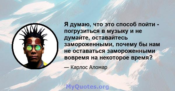 Я думаю, что это способ пойти - погрузиться в музыку и не думайте, оставайтесь замороженными, почему бы нам не оставаться замороженными вовремя на некоторое время?