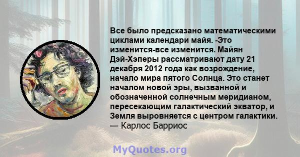 Все было предсказано математическими циклами календари майя. -Это изменится-все изменится. Майян Дэй-Хэперы рассматривают дату 21 декабря 2012 года как возрождение, начало мира пятого Солнца. Это станет началом новой