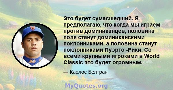 Это будет сумасшедший. Я предполагаю, что когда мы играем против доминиканцев, половина поля станут доминиканскими поклонниками, а половина станут поклонниками Пуэрто -Рики. Со всеми крупными игроками в World Classic