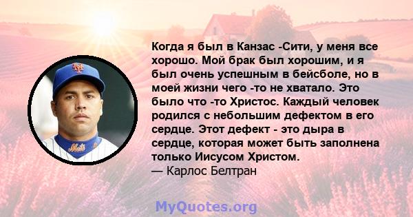 Когда я был в Канзас -Сити, у меня все хорошо. Мой брак был хорошим, и я был очень успешным в бейсболе, но в моей жизни чего -то не хватало. Это было что -то Христос. Каждый человек родился с небольшим дефектом в его