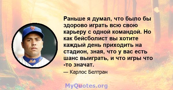 Раньше я думал, что было бы здорово играть всю свою карьеру с одной командой. Но как бейсболист вы хотите каждый день приходить на стадион, зная, что у вас есть шанс выиграть, и что игры что -то значат.