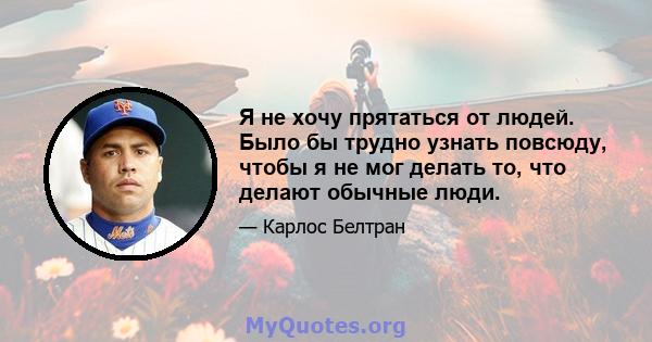 Я не хочу прятаться от людей. Было бы трудно узнать повсюду, чтобы я не мог делать то, что делают обычные люди.