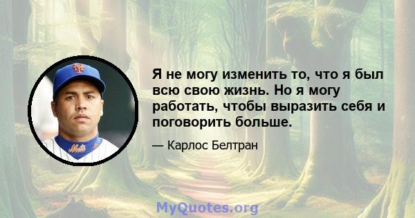 Я не могу изменить то, что я был всю свою жизнь. Но я могу работать, чтобы выразить себя и поговорить больше.