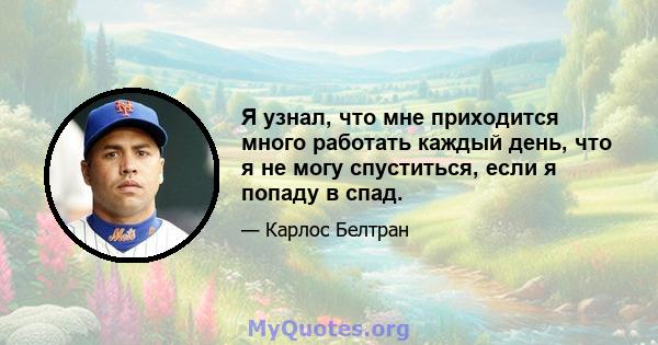 Я узнал, что мне приходится много работать каждый день, что я не могу спуститься, если я попаду в спад.