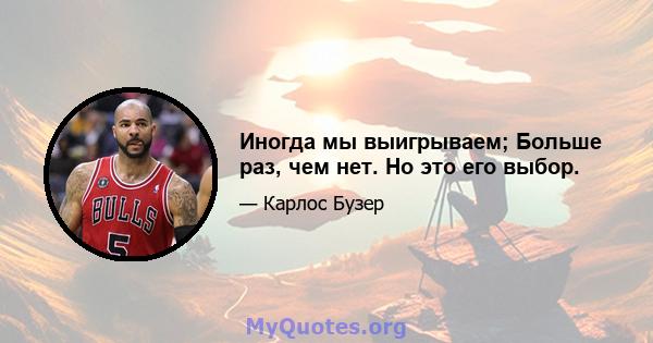 Иногда мы выигрываем; Больше раз, чем нет. Но это его выбор.