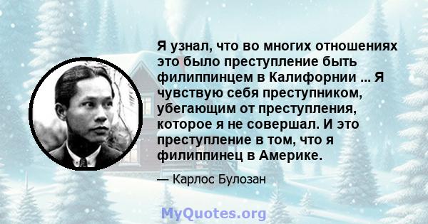 Я узнал, что во многих отношениях это было преступление быть филиппинцем в Калифорнии ... Я чувствую себя преступником, убегающим от преступления, которое я не совершал. И это преступление в том, что я филиппинец в