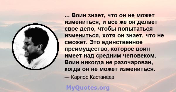 ... Воин знает, что он не может измениться, и все же он делает свое дело, чтобы попытаться измениться, хотя он знает, что не сможет. Это единственное преимущество, которое воин имеет над средним человеком. Воин никогда