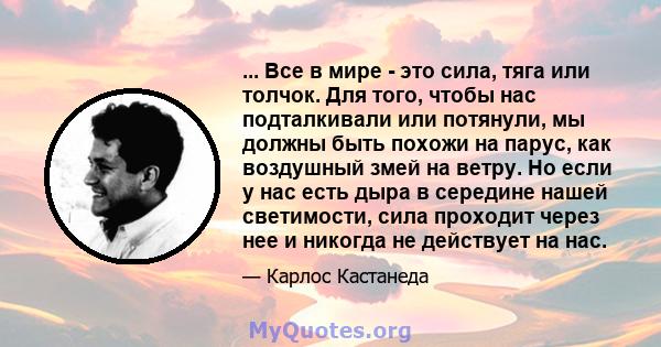 ... Все в мире - это сила, тяга или толчок. Для того, чтобы нас подталкивали или потянули, мы должны быть похожи на парус, как воздушный змей на ветру. Но если у нас есть дыра в середине нашей светимости, сила проходит