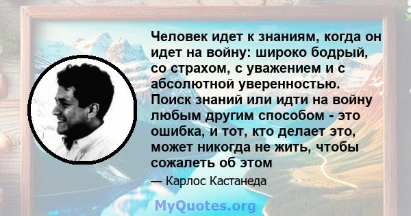 Человек идет к знаниям, когда он идет на войну: широко бодрый, со страхом, с уважением и с абсолютной уверенностью. Поиск знаний или идти на войну любым другим способом - это ошибка, и тот, кто делает это, может никогда 