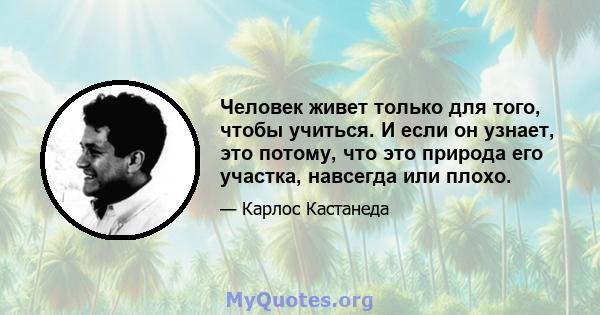 Человек живет только для того, чтобы учиться. И если он узнает, это потому, что это природа его участка, навсегда или плохо.