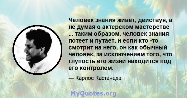 Человек знания живет, действуя, а не думая о актерском мастерстве ... таким образом, человек знания потеет и путает, и если кто -то смотрит на него, он как обычный человек, за исключением того, что глупость его жизни