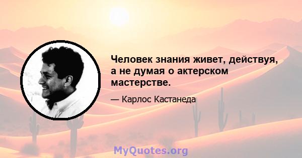 Человек знания живет, действуя, а не думая о актерском мастерстве.