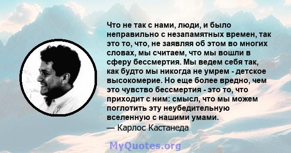 Что не так с нами, люди, и было неправильно с незапамятных времен, так это то, что, не заявляя об этом во многих словах, мы считаем, что мы вошли в сферу бессмертия. Мы ведем себя так, как будто мы никогда не умрем -