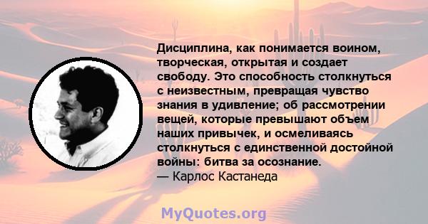 Дисциплина, как понимается воином, творческая, открытая и создает свободу. Это способность столкнуться с неизвестным, превращая чувство знания в удивление; об рассмотрении вещей, которые превышают объем наших привычек,