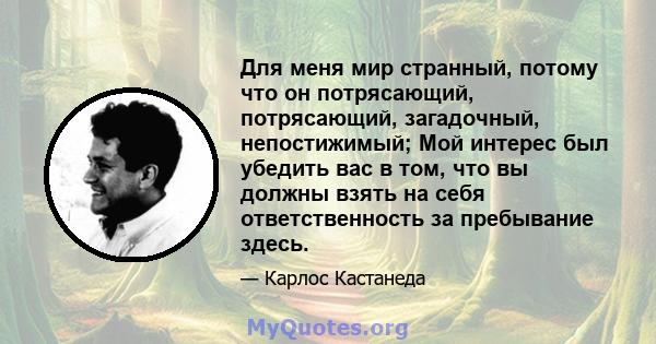 Для меня мир странный, потому что он потрясающий, потрясающий, загадочный, непостижимый; Мой интерес был убедить вас в том, что вы должны взять на себя ответственность за пребывание здесь.