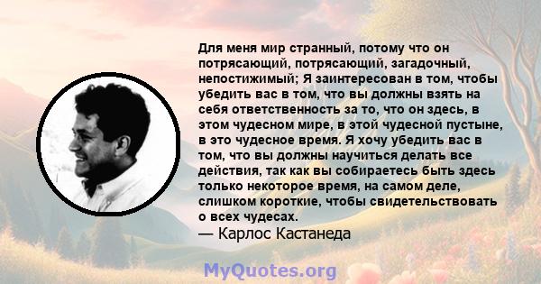 Для меня мир странный, потому что он потрясающий, потрясающий, загадочный, непостижимый; Я заинтересован в том, чтобы убедить вас в том, что вы должны взять на себя ответственность за то, что он здесь, в этом чудесном