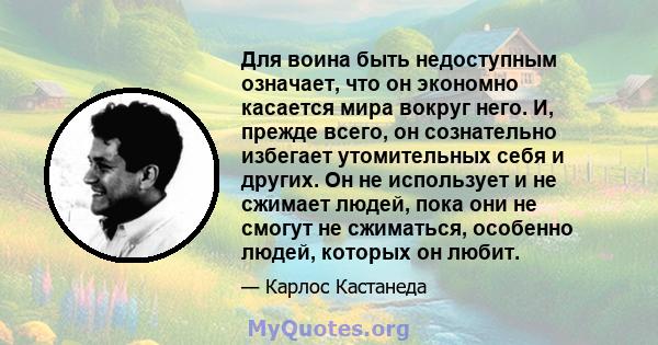 Для воина быть недоступным означает, что он экономно касается мира вокруг него. И, прежде всего, он сознательно избегает утомительных себя и других. Он не использует и не сжимает людей, пока они не смогут не сжиматься,