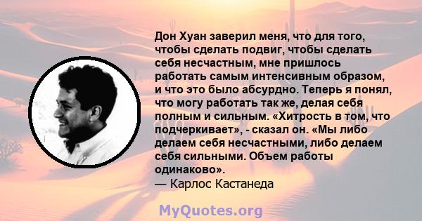 Дон Хуан заверил меня, что для того, чтобы сделать подвиг, чтобы сделать себя несчастным, мне пришлось работать самым интенсивным образом, и что это было абсурдно. Теперь я понял, что могу работать так же, делая себя