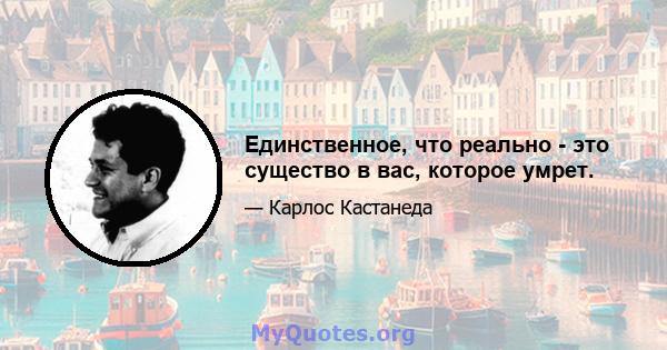 Единственное, что реально - это существо в вас, которое умрет.