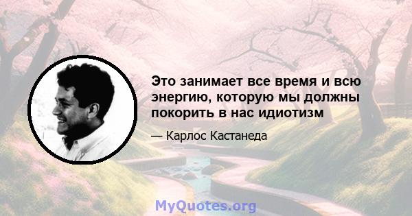 Это занимает все время и всю энергию, которую мы должны покорить в нас идиотизм