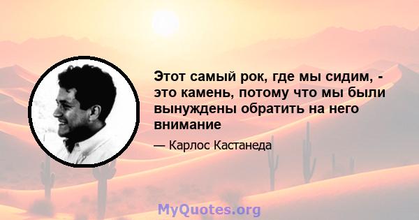 Этот самый рок, где мы сидим, - это камень, потому что мы были вынуждены обратить на него внимание