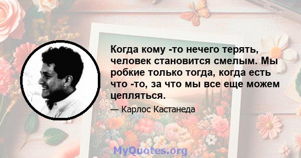 Когда кому -то нечего терять, человек становится смелым. Мы робкие только тогда, когда есть что -то, за что мы все еще можем цепляться.