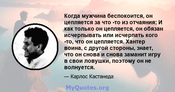 Когда мужчина беспокоится, он цепляется за что -то из отчаяния; И как только он цепляется, он обязан исчерпывать или исчерпать кого -то, что он цепляется. Хантер воина, с другой стороны, знает, что он снова и снова