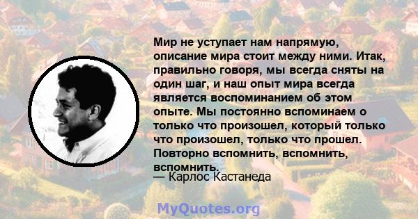 Мир не уступает нам напрямую, описание мира стоит между ними. Итак, правильно говоря, мы всегда сняты на один шаг, и наш опыт мира всегда является воспоминанием об этом опыте. Мы постоянно вспоминаем о только что