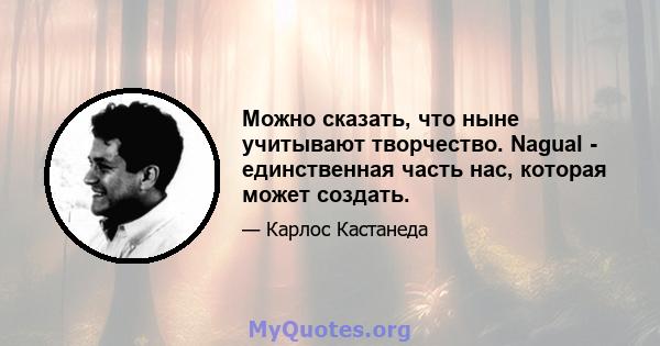 Можно сказать, что ныне учитывают творчество. Nagual - единственная часть нас, которая может создать.