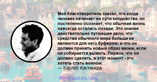 Мой благотворитель сказал, что когда человек начинает на пути колдовства, он постепенно осознает, что обычная жизнь навсегда осталась позади; Это знание действительно пугающее дело; что средства обычного мира больше не