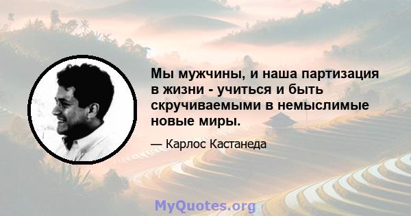 Мы мужчины, и наша партизация в жизни - учиться и быть скручиваемыми в немыслимые новые миры.