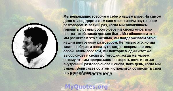 Мы непрерывно говорим о себе о нашем мире. На самом деле мы поддерживаем наш мир с нашим внутренним разговором. И всякий раз, когда мы заканчиваем говорить с самим собой о себе и в своем мире, мир всегда такой, какой