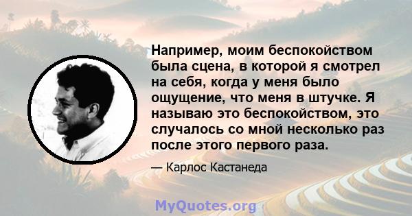 Например, моим беспокойством была сцена, в которой я смотрел на себя, когда у меня было ощущение, что меня в штучке. Я называю это беспокойством, это случалось со мной несколько раз после этого первого раза.